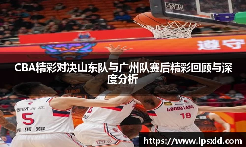 CBA精彩对决山东队与广州队赛后精彩回顾与深度分析